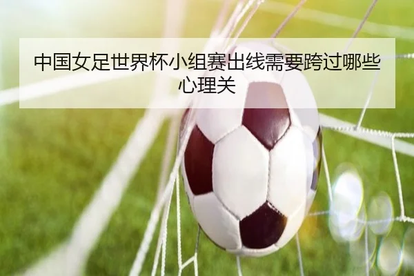 中国女足世界杯小组赛出线需要跨过哪些心理关
